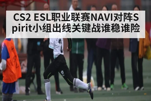 CS2 ESL职业联赛NAVI对阵Spirit小组出线关键战谁稳谁险