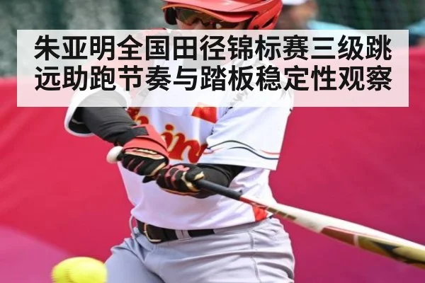 朱亚明全国田径锦标赛三级跳远助跑节奏与踏板稳定性观察
